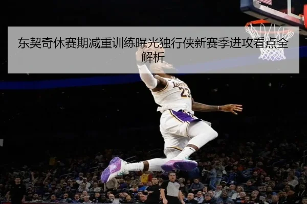 东契奇休赛期减重训练曝光独行侠新赛季进攻看点全解析